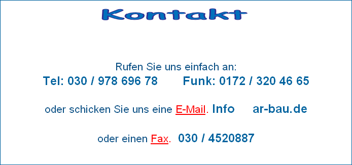                                             



Rufen Sie uns einfach an: 
Tel: 030 / 978 696 78       Funk: 0172 / 320 46 65

oder schicken Sie uns eine E-Mail. Info     ar-bau.de

oder einen Fax.  030 / 4520887